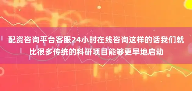 配资咨询平台客服24小时在线咨询这样的话我们就比很多传统的科研项目能够更早地启动