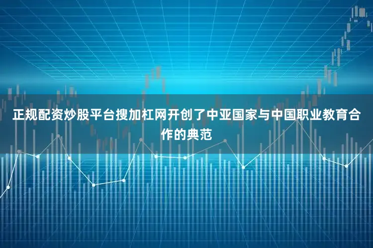 正规配资炒股平台搜加杠网开创了中亚国家与中国职业教育合作的典范