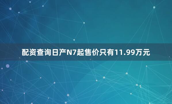 配资查询日产N7起售价只有11.99万元