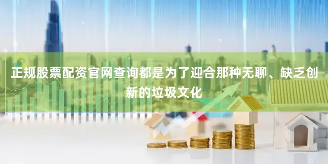 正规股票配资官网查询都是为了迎合那种无聊、缺乏创新的垃圾文化
