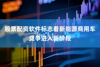 股票配资软件标志着新能源商用车竞争进入新阶段