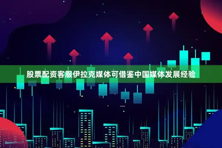 股票配资客服伊拉克媒体可借鉴中国媒体发展经验