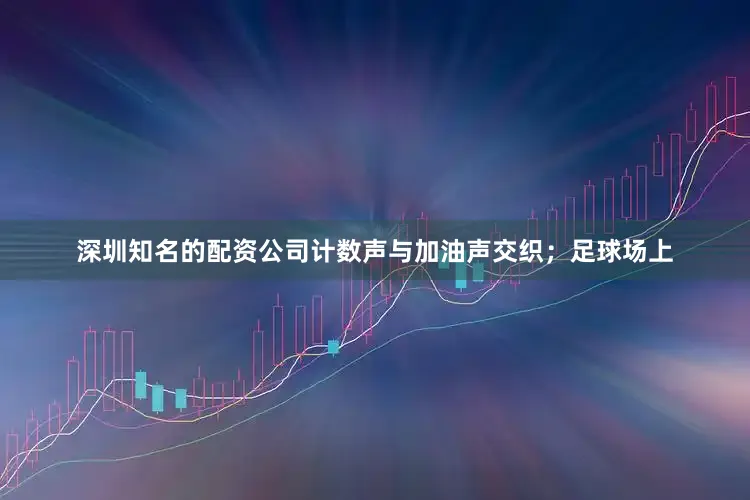 深圳知名的配资公司计数声与加油声交织；足球场上