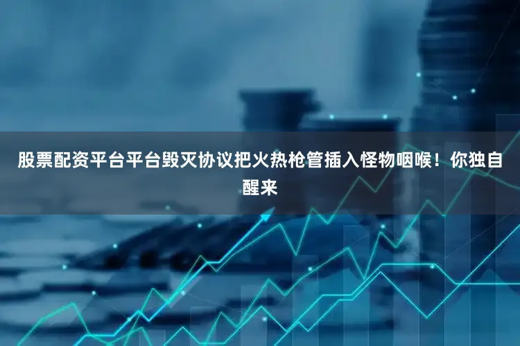 股票配资平台平台毁灭协议把火热枪管插入怪物咽喉！你独自醒来